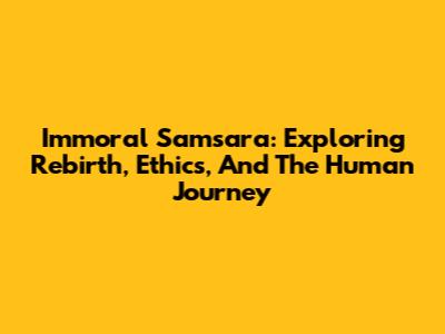 Immoral Samsara: Exploring Rebirth, Ethics, And The Human Journey