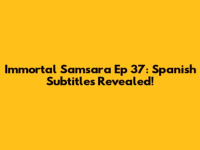 Immortal Samsara Ep 37: Spanish Subtitles Revealed!