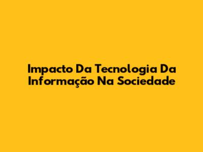Impacto Da Tecnologia Da Informação Na Sociedade