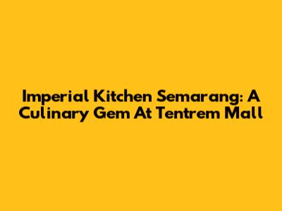 Imperial Kitchen Semarang: A Culinary Gem At Tentrem Mall