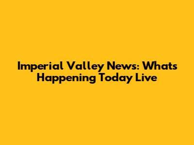 Imperial Valley News: What's Happening Today Live