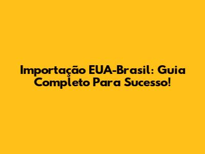 Importação EUA-Brasil: Guia Completo Para Sucesso!