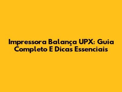 Impressora Balança UPX: Guia Completo E Dicas Essenciais