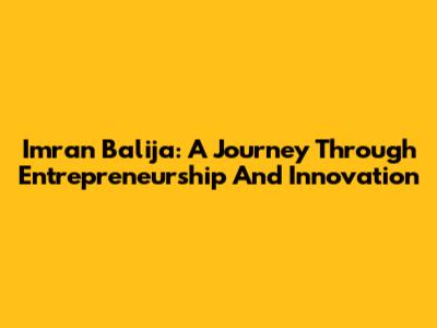Imran Balija: A Journey Through Entrepreneurship And Innovation