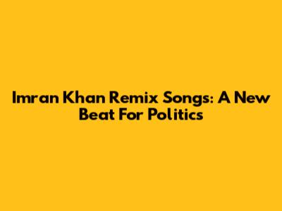 Imran Khan Remix Songs: A New Beat For Politics