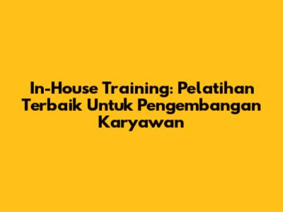 In-House Training: Pelatihan Terbaik Untuk Pengembangan Karyawan