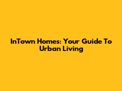 InTown Homes: Your Guide To Urban Living