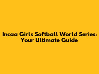 Incaa Girls Softball World Series: Your Ultimate Guide