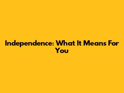 Independence: What It Means For You