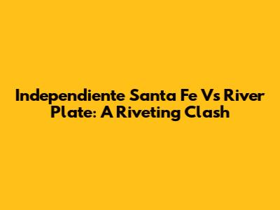 Independiente Santa Fe Vs River Plate: A Riveting Clash