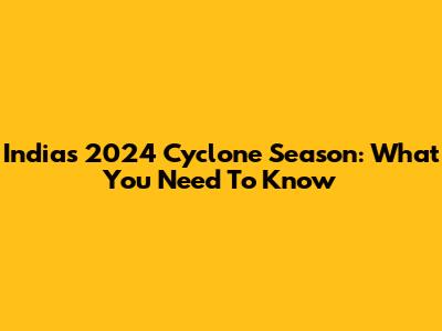 India's 2024 Cyclone Season: What You Need To Know