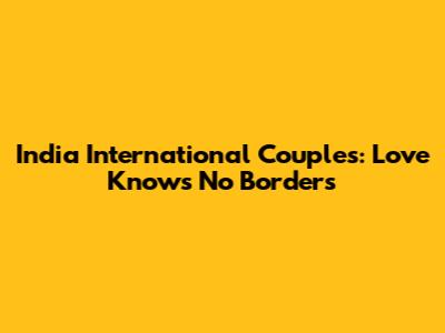 India International Couples: Love Knows No Borders