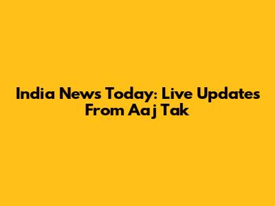 India News Today: Live Updates From Aaj Tak