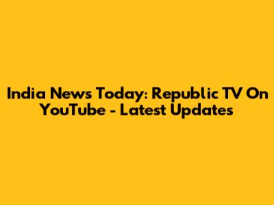 India News Today: Republic TV On YouTube - Latest Updates