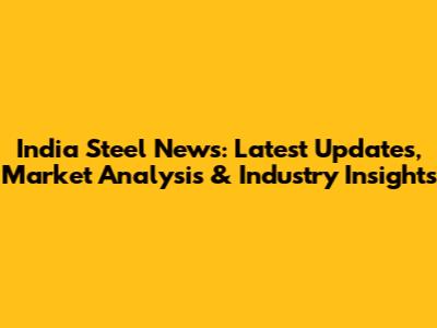 India Steel News: Latest Updates, Market Analysis & Industry Insights