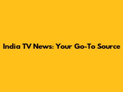 India TV News: Your Go-To Source