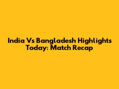 India Vs Bangladesh Highlights Today: Match Recap