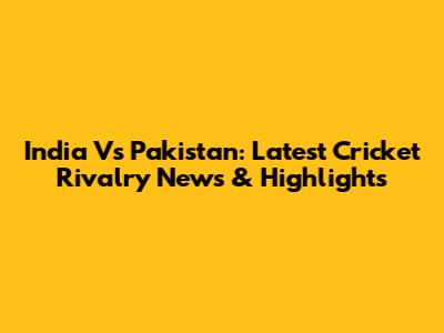 India Vs Pakistan: Latest Cricket Rivalry News & Highlights