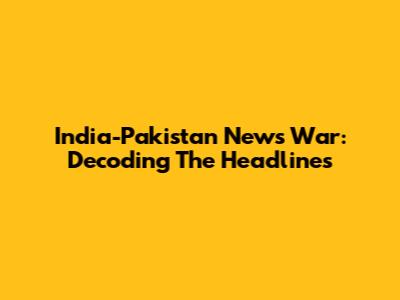 India-Pakistan News War: Decoding The Headlines