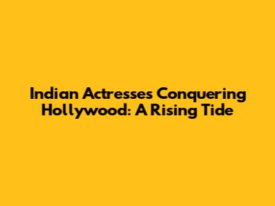 Indian Actresses Conquering Hollywood: A Rising Tide