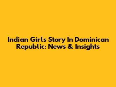 Indian Girl's Story In Dominican Republic: News & Insights