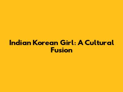 Indian Korean Girl: A Cultural Fusion
