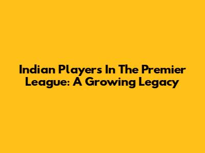 Indian Players In The Premier League: A Growing Legacy