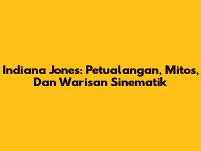Indiana Jones: Petualangan, Mitos, Dan Warisan Sinematik