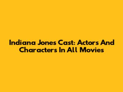 Indiana Jones Cast: Actors And Characters In All Movies