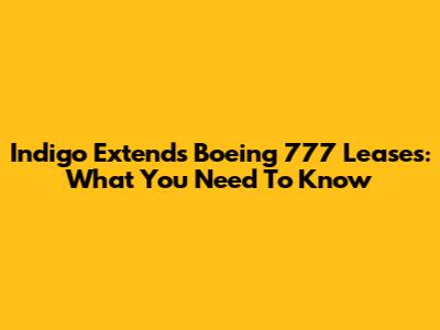 Indigo Extends Boeing 777 Leases: What You Need To Know