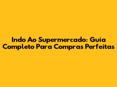 Indo Ao Supermercado: Guia Completo Para Compras Perfeitas