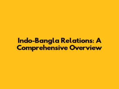 Indo-Bangla Relations: A Comprehensive Overview