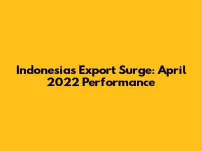 Indonesia's Export Surge: April 2022 Performance