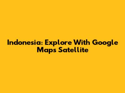 Indonesia: Explore With Google Maps Satellite