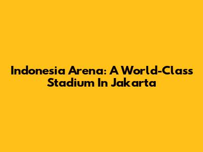 Indonesia Arena: A World-Class Stadium In Jakarta