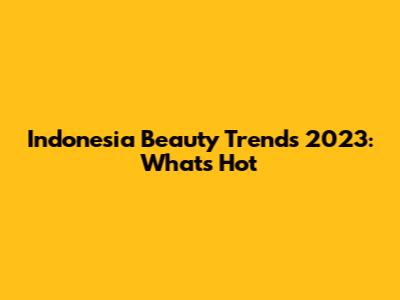Indonesia Beauty Trends 2023: What's Hot