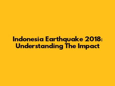 Indonesia Earthquake 2018: Understanding The Impact