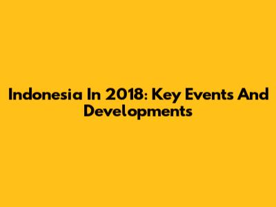 Indonesia In 2018: Key Events And Developments
