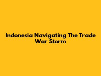 Indonesia Navigating The Trade War Storm