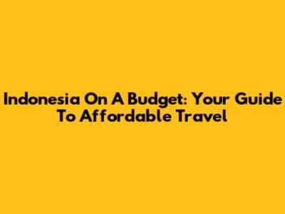 Indonesia On A Budget: Your Guide To Affordable Travel