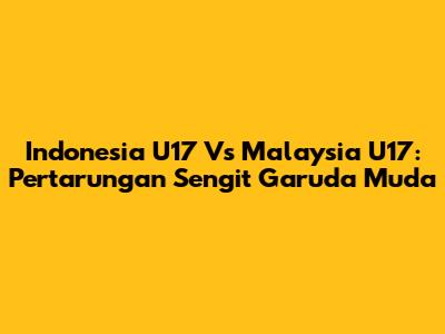 Indonesia U17 Vs Malaysia U17: Pertarungan Sengit Garuda Muda