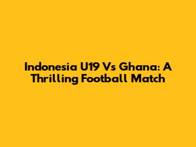 Indonesia U19 Vs Ghana: A Thrilling Football Match