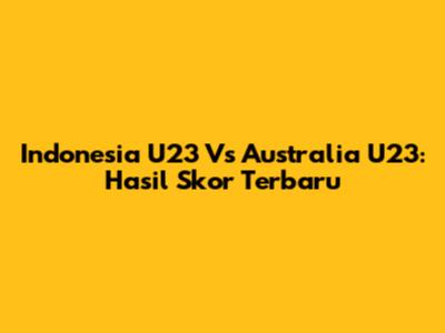 Indonesia U23 Vs Australia U23: Hasil Skor Terbaru