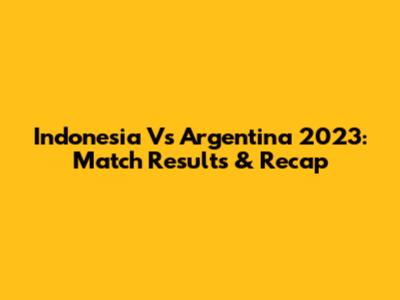 Indonesia Vs Argentina 2023: Match Results & Recap