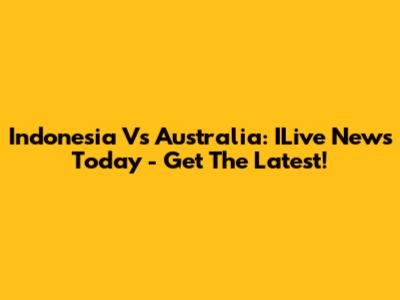 Indonesia Vs Australia: ILive News Today - Get The Latest!