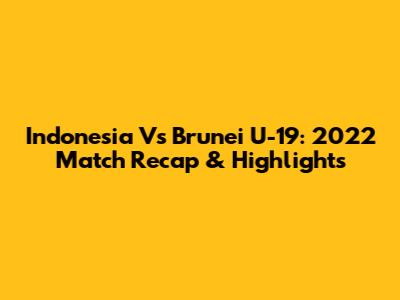 Indonesia Vs Brunei U-19: 2022 Match Recap & Highlights