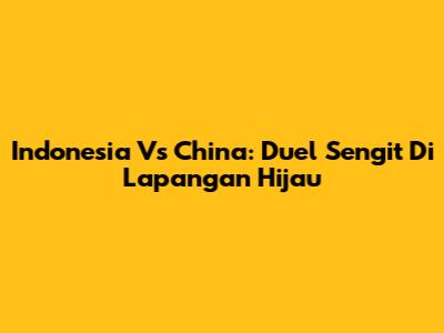 Indonesia Vs China: Duel Sengit Di Lapangan Hijau