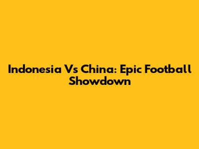 Indonesia Vs China: Epic Football Showdown