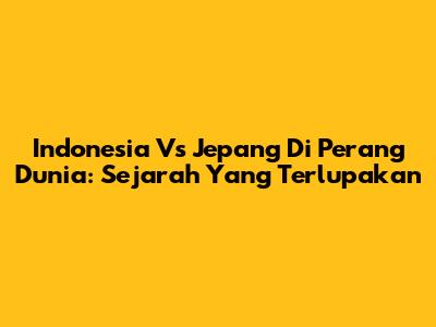 Indonesia Vs Jepang Di Perang Dunia: Sejarah Yang Terlupakan