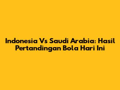 Indonesia Vs Saudi Arabia: Hasil Pertandingan Bola Hari Ini